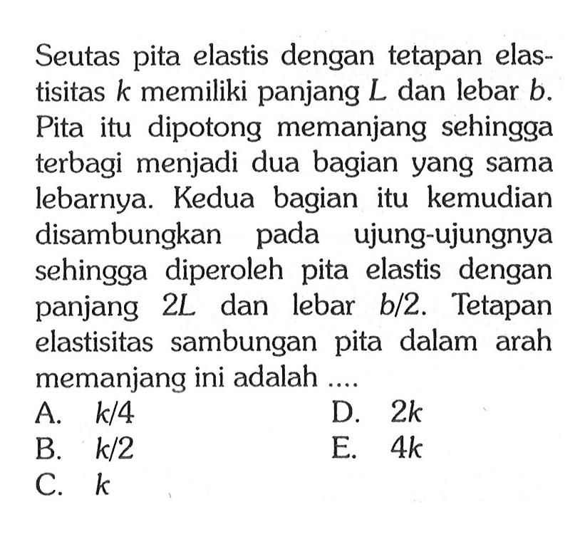 Seutas pita elastis dengan tetapan elastisitas k memiliki panjang L dan lebar b. Pita itu dipotong memanjang sehingga terbagi menjadi dua bagian yang sama lebarnya. Kedua bagian itu kemudian disambungkan pada ujung-ujungnya sehingga diperoleh pita elastis dengan panjang  2L  dan lebar  b/2. Tetapan elastisitas sambungan pita dalam arah memanjang ini adalah ....