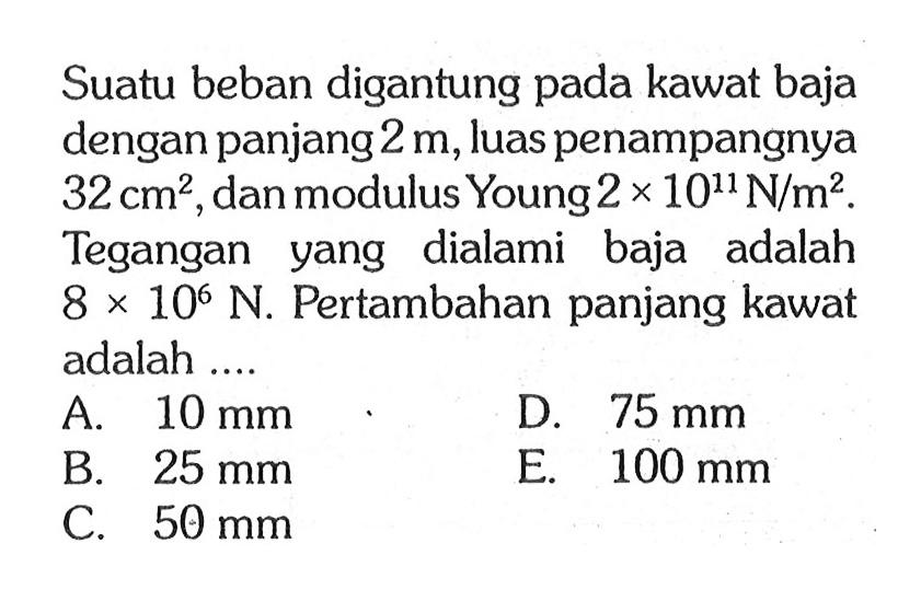 Suatu beban digantung pada kawat baja dengan panjang 2 m, luas penampangnya 32 cm^2, dan modulus Young 2 x 10^11 N/m^2. Tegangan yang dialami baja adalah 8 x 10^6 N. Pertambahan panjang kawat adalah .... 