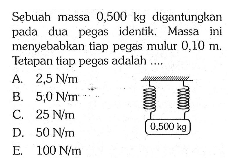 Sebuah massa 0,500 kg digantungkan pada dua pegas identik. Massa ini menyebabkan tiap pegas mulur 0,10 m. Tetapan tiap pegas adalah ...