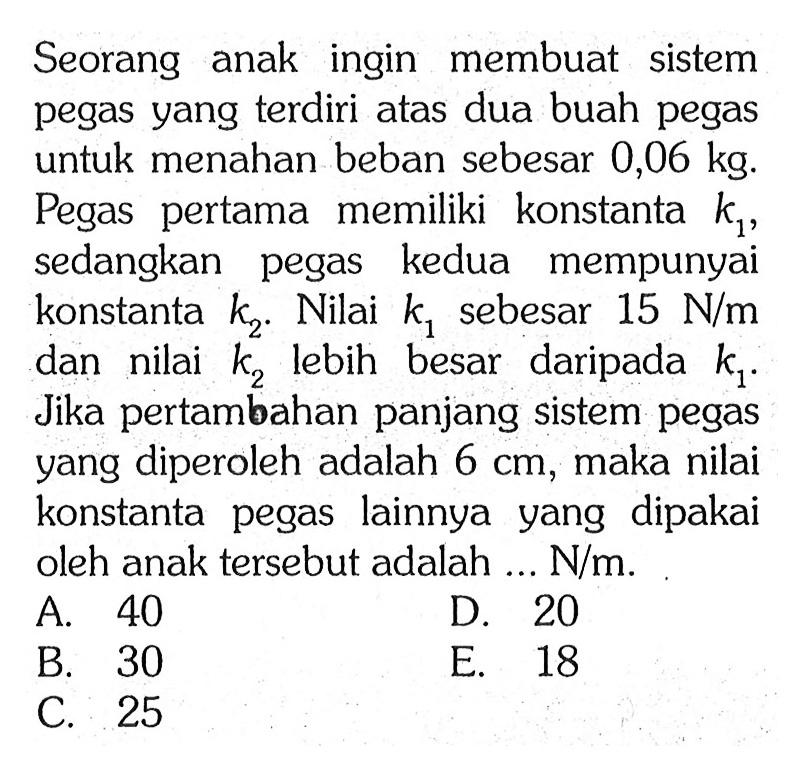 Seorang anak ingin membuat sistem pegas yang terdiri atas dua buah pegas untuk menahan beban sebesar 0,06 kg. Pegas pertama memiliki konstanta k,, sedangkan pegas kedua mempunyai konstanta k2. Nilai k1 sebesar 15 N/m dan nilai k2 lebih besar daripada k1. Jika pertambahan panjang sistem pegas yang diperoleh adalah 6 cm, maka nilai konstanta pegas lainnya yang dipakai oleh anak tersebut adalah N/m