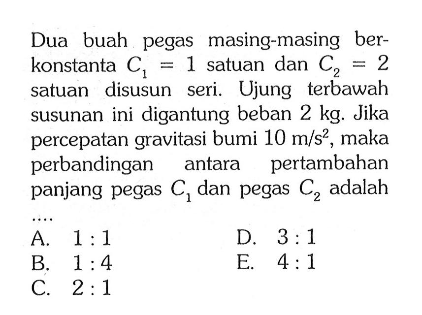 Dua buah pegas masing-masing ber- konstanta C1 = 1 satuan dan C2= 2 satuan disusun seri. Ujung terbawah susunan ini digantung beban 2 kg. Jika percepatan gravitasi bumi 10 m/s^2, maka perbandingan antara pertambahan panjang pegas C1 dan pegas C2 adalah