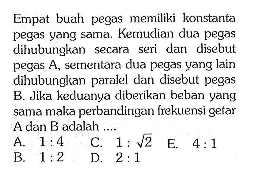 Empat buah pegas memiliki konstanta pegas yang sama Kemudian dua pegas dihubungkan secara seri dan disebut pegas A. sementara dua pegas yang lain dihubungkan paralel dan disebut pegas B. Jika keduanya diberikan beban yang sama maka perbandingan frekuensi getar A dan B adalah