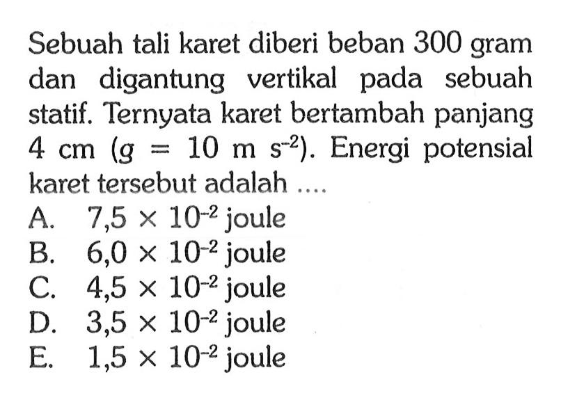 Sebuah tali karet diberi beban 300 gram dan digantung vertikal pada sebuah statif. Ternyata karet bertambah panjang 4 cm (g=10 m s^(-2)). Energi potensial karet tersebut adalah ....