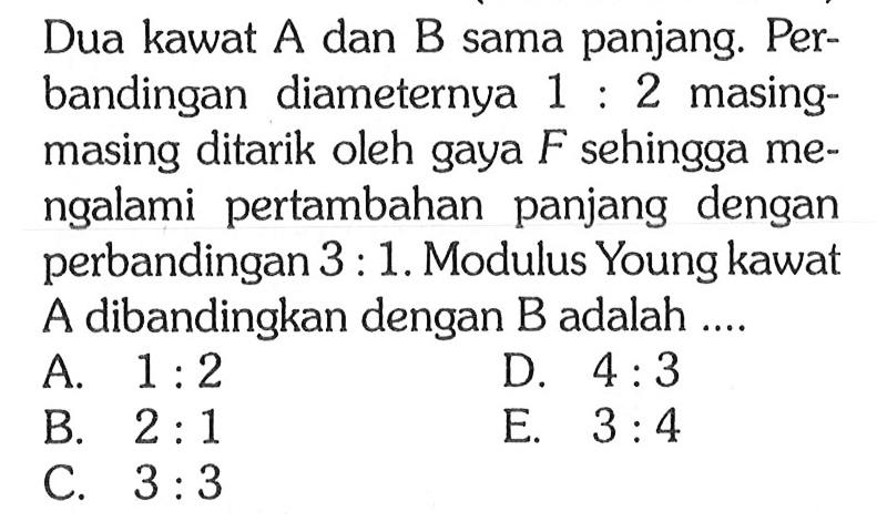 Dua kawat  A  dan  B  sama panjang. Perbandingan diameternya  1:2  masingmasing ditarik oleh gaya  F  sehingga mengalami pertambahan panjang dengan perbandingan  3:1 . Modulus Young kawat A dibandingkan dengan B adalah ....