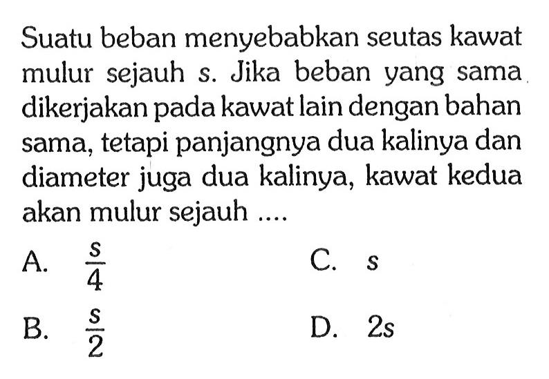 Suatu beban menyebabkan seutas kawat mulur sejauh s. Jika beban yang sama dikerjakan pada kawat lain dengan bahan sama, tetapi panjangnya dua kalinya dan diameter juga dua kalinya, kawat kedua akan mulur sejauh ....