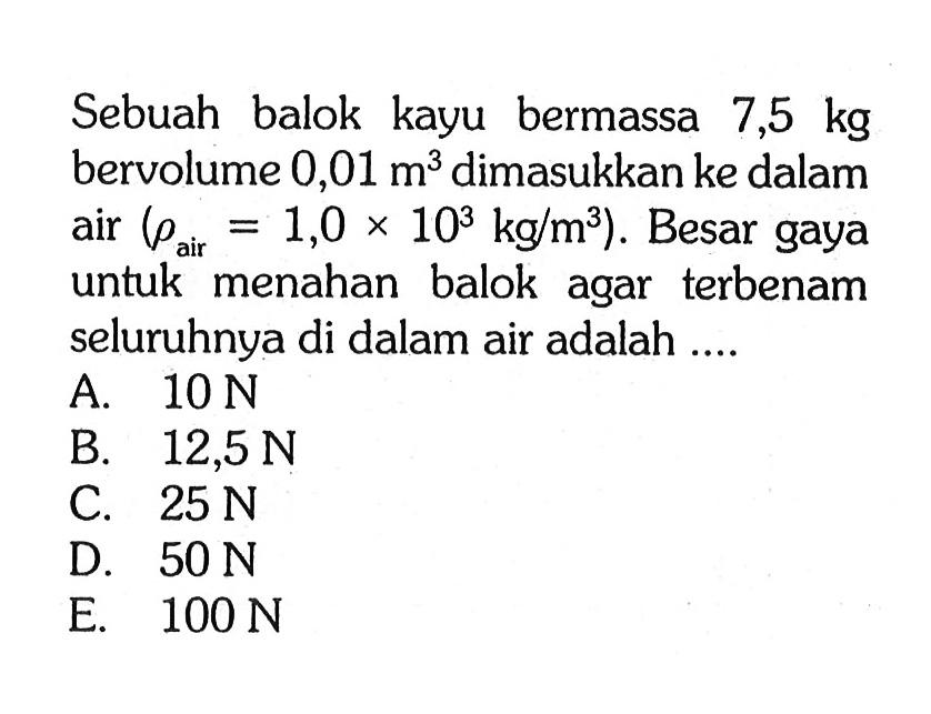 Sebuah balok kayu bermassa  7,5 kg  bervolume  0,01 m^3  dimasukkan ke dalam air  (rho air =1,0x 10^3 kg/m^3) . Besar gaya untuk menahan balok agar terbenam seluruhnya di dalam air adalah ....