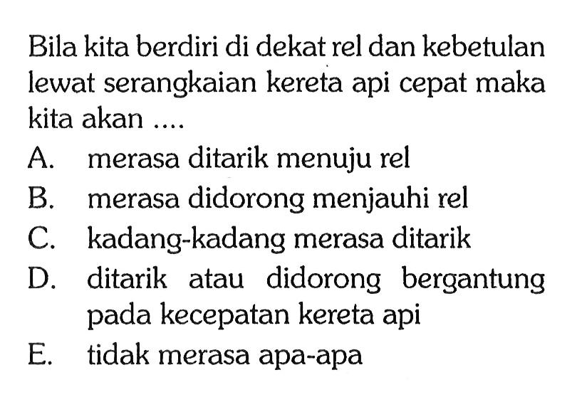 Bila kita berdiri di dekat rel dan kebetulan lewat serangkaian kereta api cepat maka kita akan .... A. merasa ditarik menuju rel B. merasa didorong menjauhi rel C. kadang-kadang merasa ditarik D. ditarik atau didorong bergantung pada kecepatan kereta api E. tidak merasa apa-apa