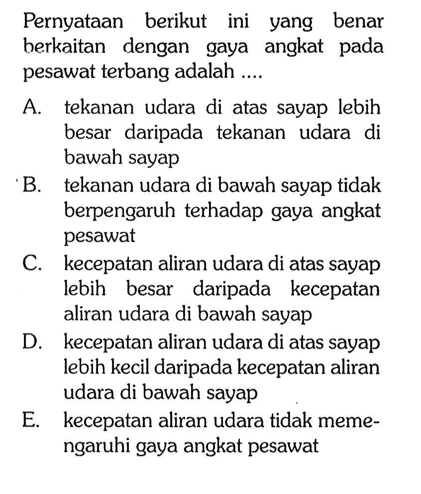 Pernyataan berikut ini yang benar berkaitan dengan gaya angkat pada pesawat terbang adalah .... A. tekanan udara di atas sayap lebih besar daripada tekanan udara di bawah sayap B. tekanan udara di bawah sayap tidak berpengaruh terhadap gaya angkat pesawat C. kecepatan aliran udara di atas sayap lebih besar daripada kecepatan aliran udara di bawah sayap D. kecepatan aliran udara di atas sayap lebih kecil daripada kecepatan aliran udara di bawah sayap E. kecepatan aliran udara tidak memengaruhi gaya angkat pesawat