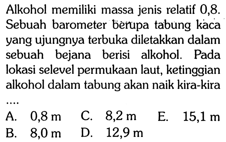 Alkohol memiliki massa jenis relatif 0,8. Sebuah barometer berupa tabung kaca yang ujungnya terbuka diletakkan dalam sebuah bejana berisi alkohol. Pada lokasi selevel permukaan laut, ketinggian alkohol dalam tabung akan naik kira-kira .... 