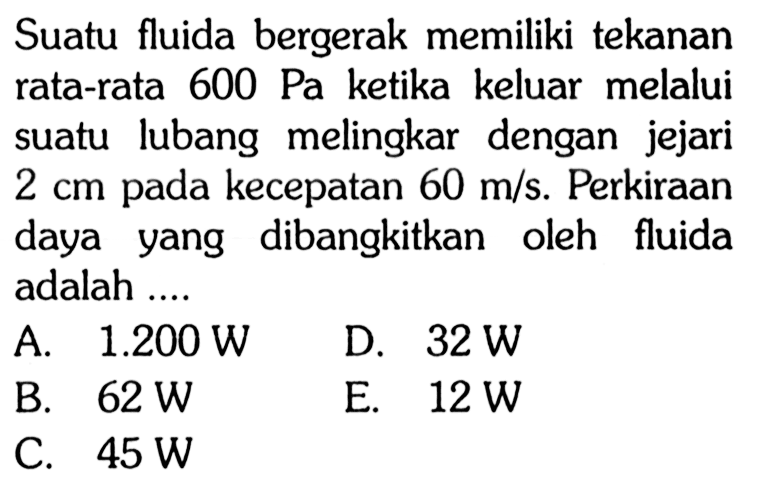 Suatu fluida bergerak memiliki tekanan rata-rata  600 Pa  ketika keluar melalui suatu lubang melingkar dengan jejari  2 cm  pada kecepatan  60 m/s . Perkiraan daya yang dibangkitkan oleh fluida adalah ....
