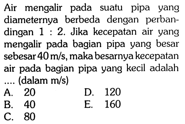 Air mengalir pada suatu pipa yang diameternya berbeda dengan perbandingan 1:2. Jika kecepatan air yang mengalir pada bagian pipa yang besar sebesar 40 m/s, maka besarnya kecepatan air pada bagian pipa yang kecil adalah .... (dalam m/s)