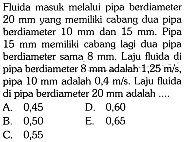 Fluida masuk melalui pipa berdiameter 20 mm yang memiliki cabang dua pipa berdiameter 10 mm dan 15 mm. Pipa 15 mm memiliki cabang lagi dua pipa berdiameter sama 8 mm. Laju fluida di pipa berdiameter 8 mm adalah 1,25 m/s, pipa 10 mm adalah 0,4 m/s. Laju fluida di pipa berdiameter 20 mm adalah