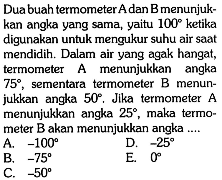 Dua buah termometer A dan B menunjukkan angka yang sama, yaitu 100 ketika digunakan untuk mengukur suhu air saat mendidih. Dalam air yang agak hangat, termometer A menunjukkan angka 75, sementara termometer B menunjukkan angka 50. Jika termometer A menunjukkan angka 25, maka termometer B akan menunjukkan angka