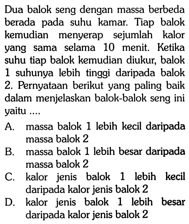 Dua balok seng dengan massa berbeda berada pada suhu kamar. Tiap balok kemudian menyerap sejumlah kalor yang sama selama 10 menit. Ketika suhu tiap balok kemudian diukur, balok 1 suhunya lebih tinggi daripada balok 2. Pernyataan berikut yang paling baik dalam menjelaskan balok-balok seng ini yaitu .... 
A. massa balok 1 lebih kecil daripada massa balok 2 
B. massa balok 1 lebih besar daripada massa balok 2 
C. kalor jenis balok 1 lebih kecil daripada kalor jenis balok 2 
D. kalor jenis balok 1 lebih besar daripada kalor jenis balok 2