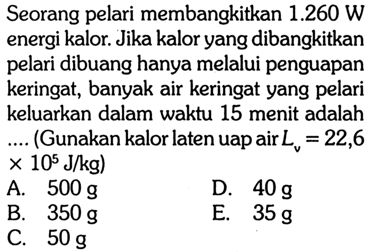 Seorang pelari membangkitkan 1.260 W energi kalor. Jika kalor yang dibangkitkan pelari dibuang hanya melalui penguapan keringat, banyak air keringat yang pelari keluarkan dalam waktu 15 menit adalah .... (Gunakan kalor laten uap air Lv=22,6 x 10^5 J/kg) 