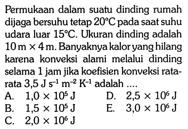 Permukaan dalam suatu dinding rumah dijaga bersuhu tetap 20C pada saat suhu udara luar 15 C. Ukuran dinding adalah 10 m x 4 m. Banyaknya kalor yang hilang karena konveksi alami melalui  dinding selama 1 jam jika koefisien konveksi rata- rata 3,5 J s^(-1) m^(-2) K^(-1) adalah 
