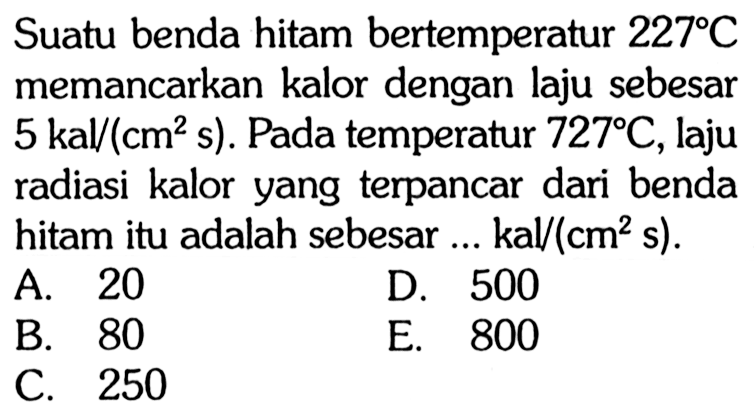 Suatu benda hitam bertemperatur 227 C memancarkan kalor dengan laju sebesar 5 kal/(cm^2 s). Pada temperatur 727 C , laju radiasi kalor yang terpancar dari benda hitam itu adalah sebesar ... kal/(cm^2 s).