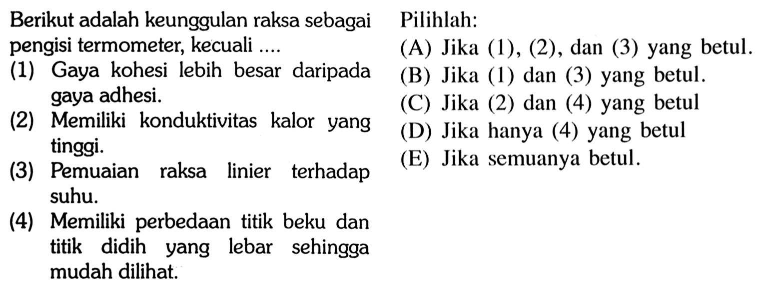 Berikut adalah keunggulan raksa sebagai Pilihlah:pengisi termometer, kecuali ....(1) Gaya kohesi lebih besar daripada gaya adhesi.     (2) Memiliki konduktivitas kalor yang tinggi.    (3) Pemuaian raksa linier terhadap suhu.      (4) Memiliki perbedaan titik beku dan titik didih yang lebar sehingga mudah dilihat. Pilihlah:    (A) Jika (1), (2), dan (3) yang betul. (B) Jika (1) dan (3) yang betul. (C) Jika (2) dan (4) yang betul  (D) Jika hanya (4) yang betul  (E) Jika semuanya betul.