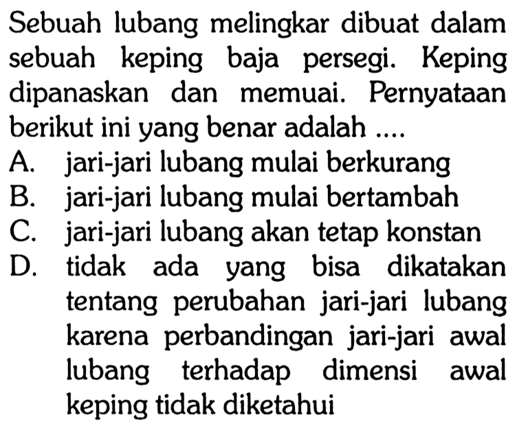 Sebuah lubang melingkar dibuat dalam sebuah keping baja persegi. Keping dipanaskan dan memuai. Pernyataan berikut ini yang benar adalah ....
