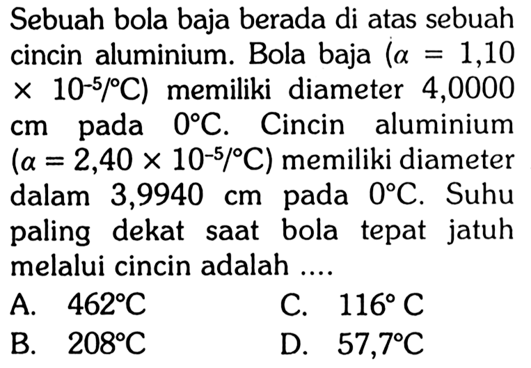 Sebuah bola baja berada di atas sebuah cincin aluminium. Bola baja (a = 1,10 x 10^(-5) /C) memiliki diameter 4,0000 cm pada 0 C. Cincin aluminium  (a = 2,40 x 10^(-5)/C)  memiliki diameter dalam  3,9940 cm pada 0 C. Suhu paling dekat saat bola tepat jatuh melalui cincin adalah ....