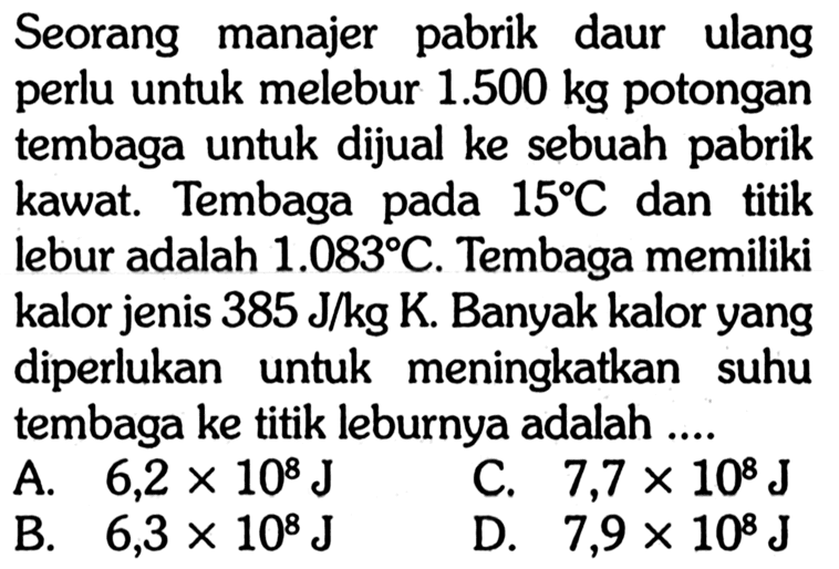 Seorang manajer pabrik daur ulang perlu untuk melebur 1.500 kg potongan tembaga untuk dijual ke sebuah pabrik kawat. Tembaga pada 15 C dan titik lebur adalah 1.083 C. Tembaga memiliki kalor jenis 385 J/kg K. Banyak kalor yang diperlukan untuk meningkatkan suhu tembaga ke titik leburnya adalah....
