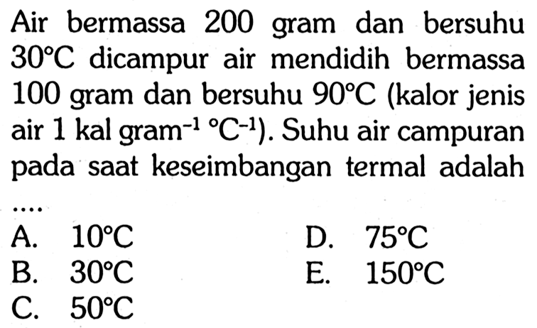 Air bermassa 200 gram dan bersuhu 30 C dicampur air mendidih bermassa 100 gram dan bersuhu 90 C (kalor jenis air 1 kal gram^(-1)C^(-1) ). Suhu air campuran pada saat keseimbangan termal adalah....