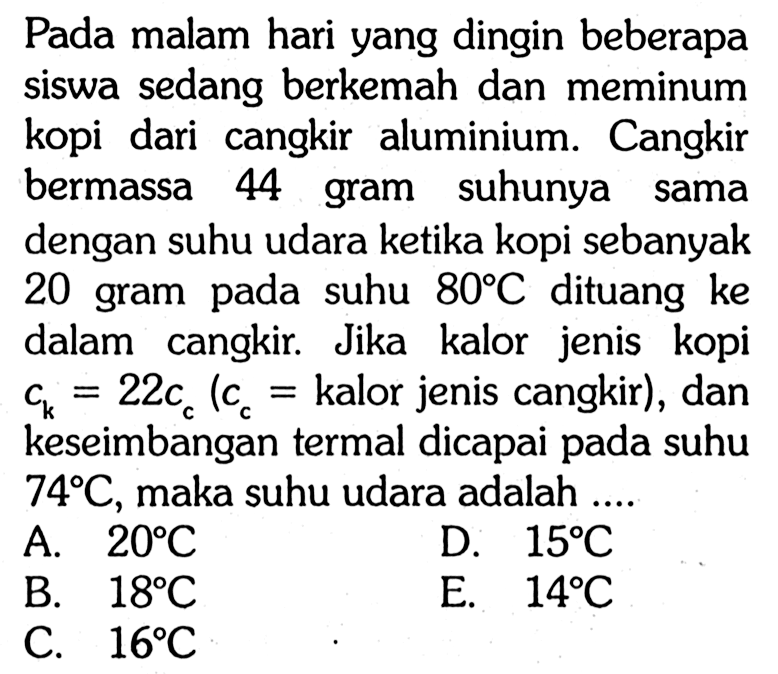 Pada malam hari yang dingin beberapa siswa sedang berkemah dan meminum kopi dari cangkir aluminium. Cangkir bermassa 44 gram suhunya sama dengan suhu udara ketika kopi sebanyak 20 gram pada suhu 80 C dituang ke dalam cangkir. Jika kalor jenis kopi c k=22 c c (c c= kalor jenis cangkir), dan keseimbangan termal dicapai pada suhu 74 C, maka suhu udara adalah ....