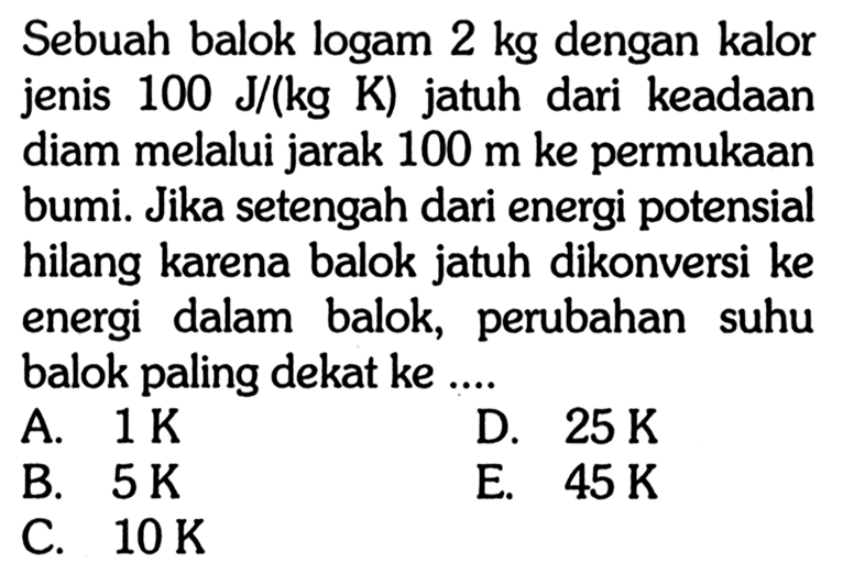 Sebuah balok logam 2 kg dengan kalor jenis 100 J/(kg K) jatuh dari keadaan diam melalui jarak 100 m ke permukaan bumi. Jika setengah dari energi potensial hilang karena balok jatuh dikonversi ke energi dalam balok, perubahan suhu balok paling dekat ke ....