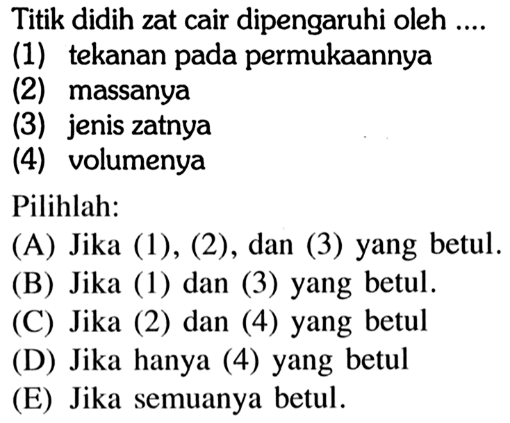 Titik didih zat cair dipengaruhi oleh ....(1) tekanan pada permukaannya(2) massanya(3) jenis zatnya(4) volumenyaPilihlah:(A) Jika (1),(2) , dan (3) yang betul.(B) Jika (1) dan (3) yang betul.(C) Jika (2) dan (4) yang betul(D) Jika hanya (4) yang betul(E) Jika semuanya betul. 