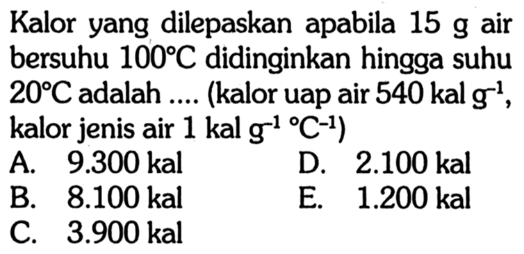 Kalor yang dilepaskan apabila  15 g  air bersuhu  100 C  didinginkan hingga suhu  20 C  adalah .... (kalor uap air  540 kal g^-1  kalor jenis air  1 kal g^-1/ C^-1)