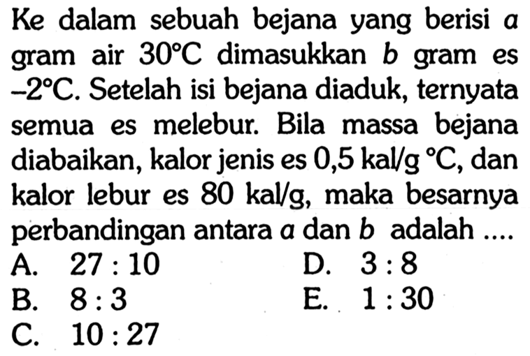 Ke dalam sebuah bejana yang berisi a gram air 30 C dimasukkan b gram es -2 C. Setelah isi bejana diaduk, ternyata semua es melebur. Bila massa bejana diabaikan, kalor jenis es 0,5 kal/gC, dan kalor lebur es 80 kal/g, maka besarnya perbandingan antara a dan b adalah ... 