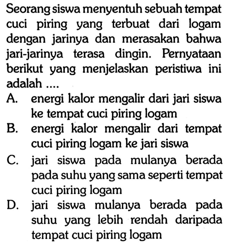 Seorang siswa menyentuh sebuah tempat cuci piring yang terbuat dari logam dengan jarinya dan merasakan bahwa jari-jarinya terasa dingin. Pernyataan berikut yang menjelaskan peristiwa ini adalah ....
A. energi kalor mengalir dari jari siswa ke tempat cuci piring logam
B. energi kalor mengalir dari tempat cuci piring logam ke jari siswa
C. jari siswa pada mulanya berada pada suhu yang sama seperti tempat cuci piring logam
D. jari siswa mulanya berada pada suhu yang lebih rendah daripada tempat cuci piring logam