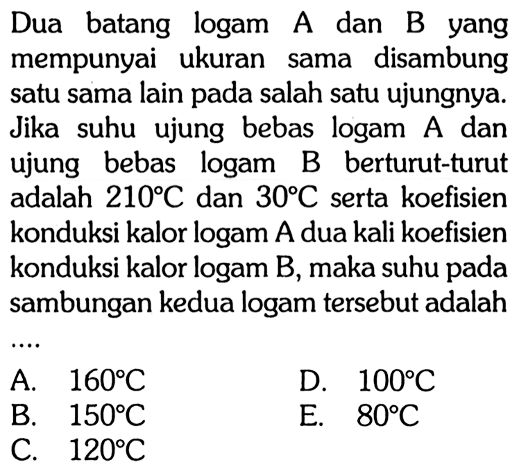 Dua batang logam A dan B yang mempunyai ukuran sama disambung satu sama lain pada salah satu ujungnya. Jika suhu ujung bebas logam A dan ujung bebas logam B berturut-turut adalah 210 C dan 30 C serta koefisien konduksi kalor logam A dua kali koefisien konduksi kalor logam B, maka suhu pada sambungan kedua logam tersebut adalah .... 