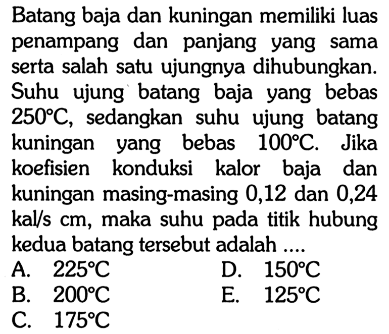 Batang baja dan kuningan memiliki luas penampang dan panjang yang sama serta salah satu ujungnya dihubungkan. Suhu ujung batang baja yang bebas 250 C, sedangkan suhu ujung batang kuningan yang bebas 100 C. Jika koefisien konduksi kalor baja dan kuningan masing-masing 0,12 dan 0,24 kal/s cm, maka suhu pada titik hubung kedua batang tersebut adalah ....