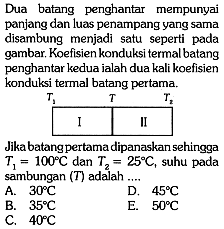 Dua batang penghantar mempunyai panjang dan luas penampang yang sama disambung menjadi satu seperti pada gambar. Koefisien konduksi termal batang penghantar kedua ialah dua kali koefisien konduksi termal batang pertama.Jika batang pertama dipanaskan sehingga  T1=100 C  dan  T2=25 C, suhu pada sambungan  (T)  adalah ....