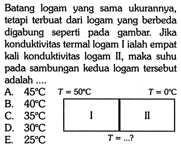 Batang logam yang sama ukurannya, tetapi terbuat dari logam yang berbeda digabung seperti pada gambar. Jika konduktivitas termal logam I ialah empat kali konduktivitas logam II, maka suhu pada sambungan kedua logam tersebut adalah ....I T=50 C  II T=0 C 