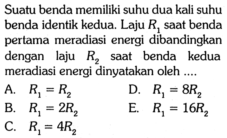 Suatu benda memiliki suhu dua kali suhu benda identik kedua. Laju R1 saat benda pertama meradiasi energi dibandingkan dengan laju R2 saat benda kedua meradiasi energi dinyatakan oleh ....