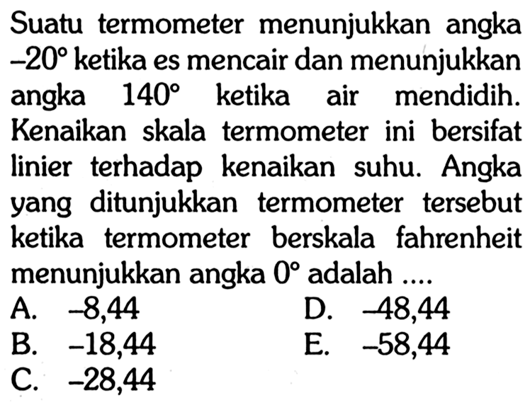 Suatu termometer menunjukkan angka  -20  ketika es mencair dan menunjukkan angka  140  ketika air mendidih. Kenaikan skala termometer ini bersifat linier terhadap kenaikan suhu. Angka yang ditunjukkan termometer tersebut ketika termometer berskala fahrenheit menunjukkan angka  0  adalah ....