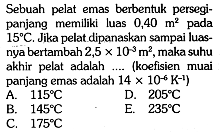 Sebuah pelat emas berbentuk persegi panjang memiliki luas 0,40 m^2 pada 15 C. Jika pelat dipanaskan sampai luasnya bertambah 2,5 x 10^(-3) m^2, maka suhu akhir pelat adalah .... (koefisien muai panjang emas adalah 14 x 10^(-6) K^(-1))