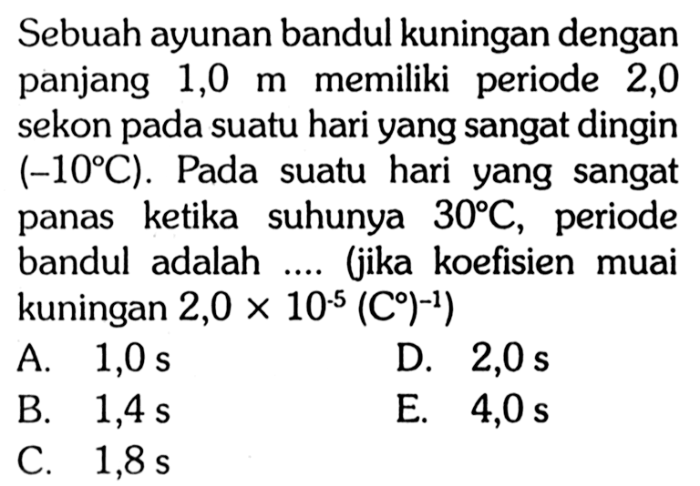 Sebuah ayunan bandul kuningan dengan panjang 1,0 m memiliki periode 2,0 sekon pada suatu hari yang sangat dingin (-10 C). Pada suatu hari yang sangat panas ketika suhunya 30 C, periode bandul adalah .... (jika koefisien muai kuningan 2,0 x 10^(-5) C^(-1))