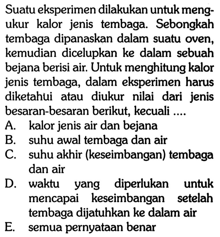 Suatu eksperimen dilakukan untuk mengukur kalor jenis tembaga. Sebongkah tembaga dipanaskan dalam suatu oven, kemudian dicelupkan ke dalam sebuah bejana berisi air. Untuk menghitung kalor jenis tembaga, dalam eksperimen harus diketahui atau diukur nilai dari jenis besaran-besaran berikut, kecuali....