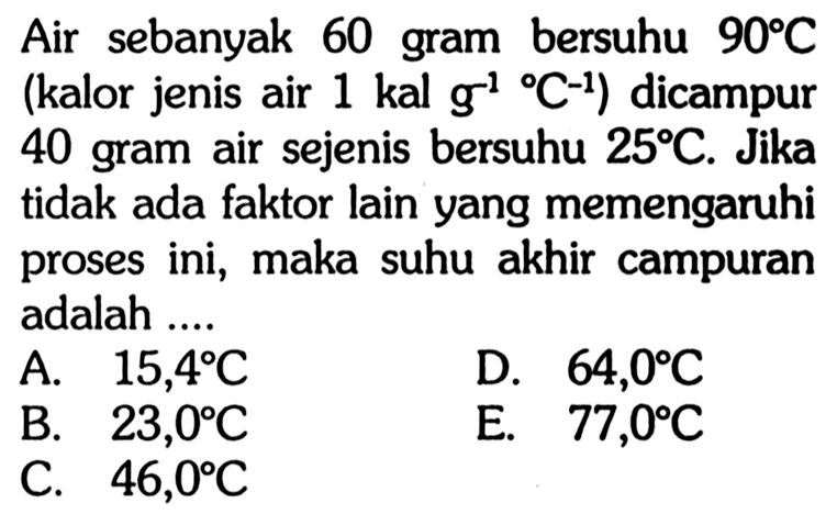 Air sebanyak 60 gram bersuhu 90 C (kalor jenis air 1 kal g^(-1) C^(-1)) dicampur 40 gram air sejenis bersuhu 25 C. Jika tidak ada faktor lain yang memengaruhi proses ini, maka suhu akhir campuran adalah ....