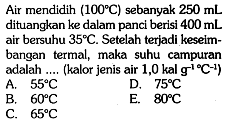 Air mendidih  (100 C)  sebanyak  250 mL  dituangkan ke dalam panci berisi  400 mL  air bersuhu  35 C . Setelah terjadi keseimbangan termal, maka suhu campuran adalah .... (kalor jenis air  1,0 kal g^(-1)/C^(-1)) 