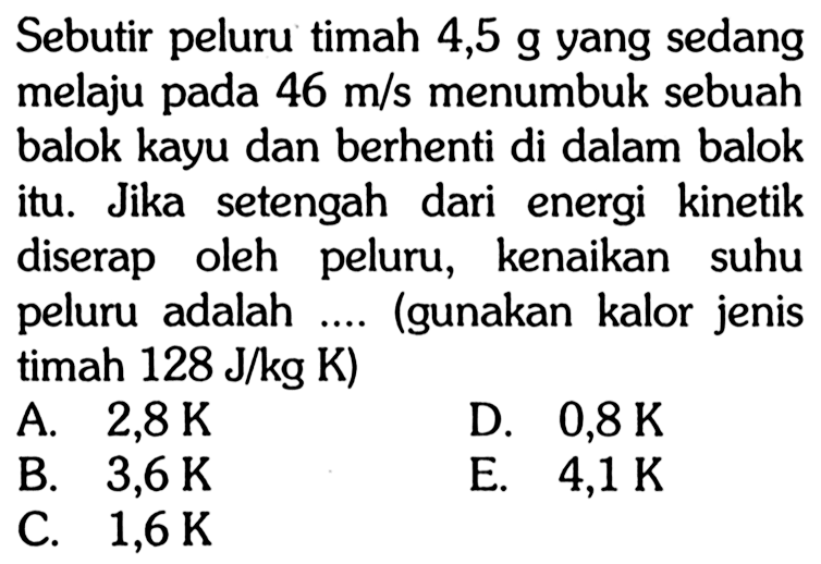 Sebutir peluru timah 4,5 g yang sedang melaju pada 46 m/s menumbuk sebuah balok kayu dan berhenti di dalam balok itu. Jika setengah dari energi kinetik diserap oleh peluru, kenaikan suhu peluru adalah .... (gunakan kalor jenis timah 128 J/(kg K))