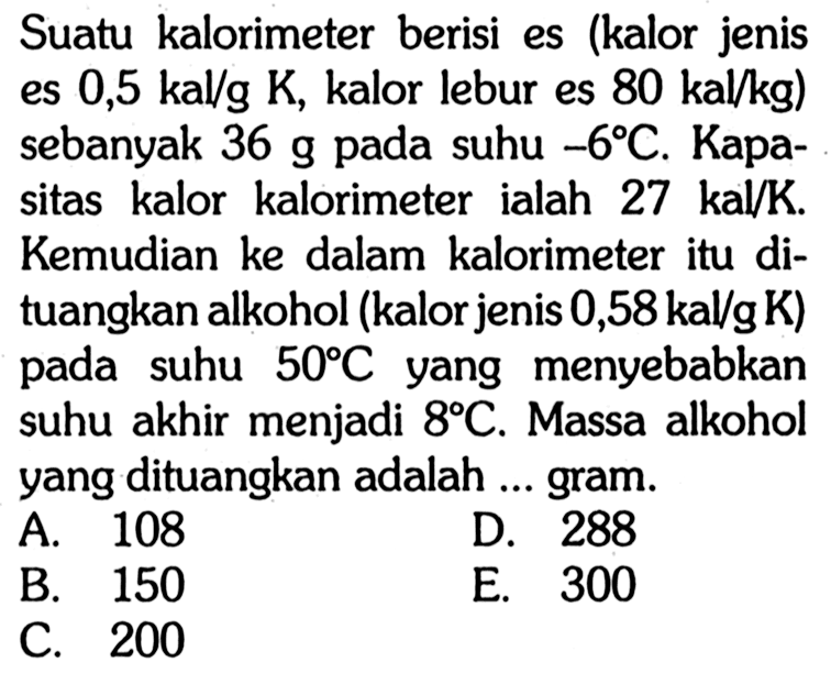 Suatu kalorimeter berisi es (kalor jenis es  0,5 kal/g K , kalor lebur es  80 kal/kg)  sebanyak 36 g pada suhu  -6 C . Kapasitas kalor kalorimeter ialah  27 kal/K . Kemudian ke dalam kalorimeter itu dituangkan alkohol (kalor jenis  0,58 kal/g K  ) pada suhu  50 C  yang menyebabkan suhu akhir menjadi  8 C . Massa alkohol yang dituangkan adalah ... gram.