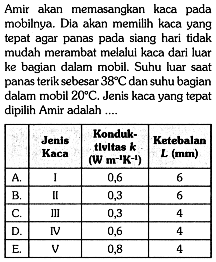 Amir akan memasangkan kaca pada mobilnya. Dia akan memilih kaca yang tepat agar panas pada siang hari tidak mudah merambat melalui kaca dari luar ke bagian dalam mobil. Suhu luar saat panas terik sebesar 38 C dan suhu bagian dalam mobil 20 C. Jenis kaca yang tepat dipilih Amir adalah .... Jenis Kaca Konduktivitas k (W m^-1 K^-1) Ketebalan L (mm) A. I 0,6 6 B. II 0,3 6 C. III 0,3 4 D. IV 0,6 4 E. V 0,8 4 