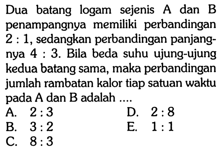 Dua batang logam sejenis A dan B penampangnya memiliki perbandingan 2:1, sedangkan perbandingan panjangnya 4:3. Bila beda suhu ujung-ujung kedua batang sama, maka perbandingan jumlah rambatan kalor tiap satuan waktu pada A dan B adalah ....