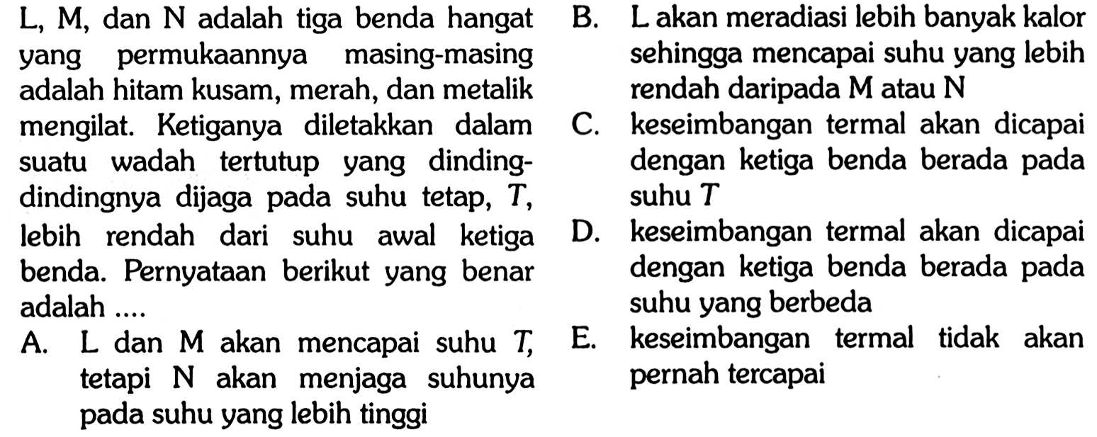 L, M, dan N adalah tiga benda hangan yang permukannya masing-masing adalah hitam kusam, merah, dan metalik mengilat. Kegiatanya diletakkan dalam suatu wadah tertutup yang dinding-dindingnya dijaga pada suhu tetap, T, lebih rendah dari suhu awal ketiga benda. Pernyataan berikut yang benar adalah .... A. L dan M akan mencapai suhu T, tetapi N akan menjaga suhunya pada suhu yang tinggi B. L akan meradiasi lebih banyak kalor sehingga mencapai suhu yang lebih rendah daripada M atau N C. keseimbangan termal akan dicapai dengan ketiga benda berada pada suhu T D. keseimbangan termal akan dicapai dengan ketiga benda berada pada suhu yang berbeda E. keseimbangan termal tidak akan pernah tercapai 