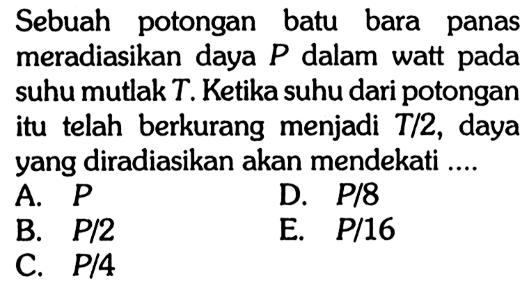 Sebuah potongan batu bara panas meradiasikan daya P dalam watt pada suhu mutlak T. Ketika suhu dari potongan itu telah berkurang menjadi T/2, daya yang diradiasikan akan mendekati ....
