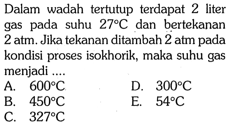 Dalam wadah tertutup terdapat 2 liter gas pada suhu 27 C dan bertekanan 2 atm. Jika tekanan ditambah 2 atm pada kondisi proses isokhorik, maka suhu gas menjadi .... 